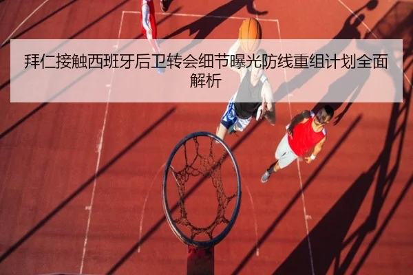 拜仁接触西班牙后卫转会细节曝光防线重组计划全面解析