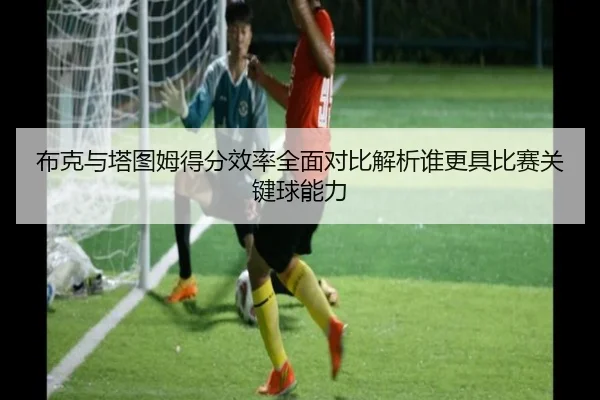 布克与塔图姆得分效率全面对比解析谁更具比赛关键球能力