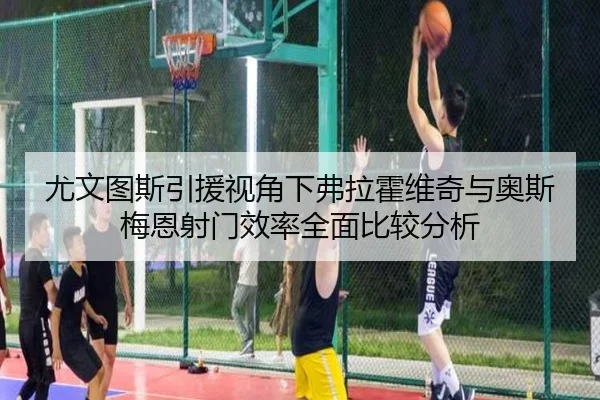 尤文图斯引援视角下弗拉霍维奇与奥斯梅恩射门效率全面比较分析