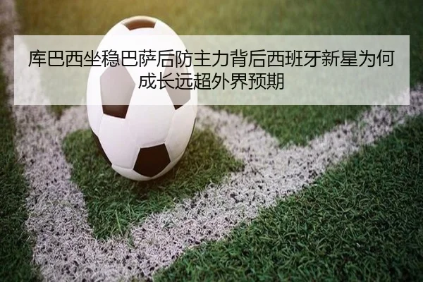 库巴西坐稳巴萨后防主力背后西班牙新星为何成长远超外界预期