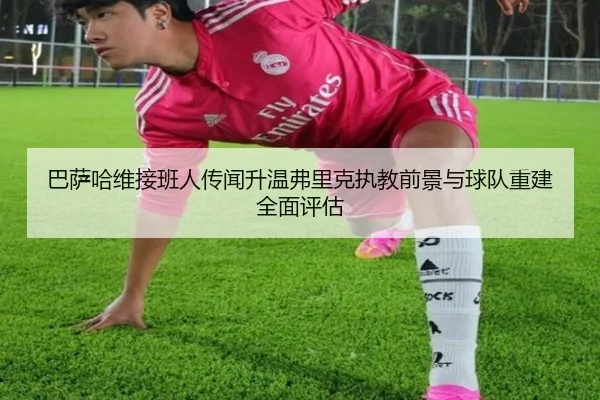 巴萨哈维接班人传闻升温弗里克执教前景与球队重建全面评估