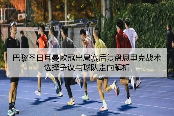 巴黎圣日耳曼欧冠出局赛后复盘恩里克战术选择争议与球队走向解析