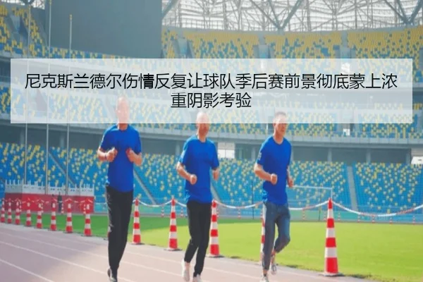 尼克斯兰德尔伤情反复让球队季后赛前景彻底蒙上浓重阴影考验