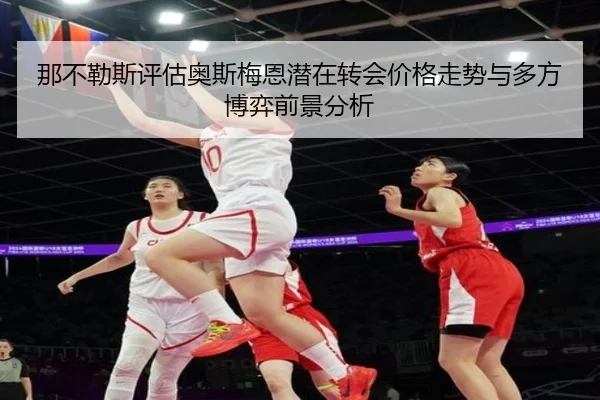 那不勒斯评估奥斯梅恩潜在转会价格走势与多方博弈前景分析