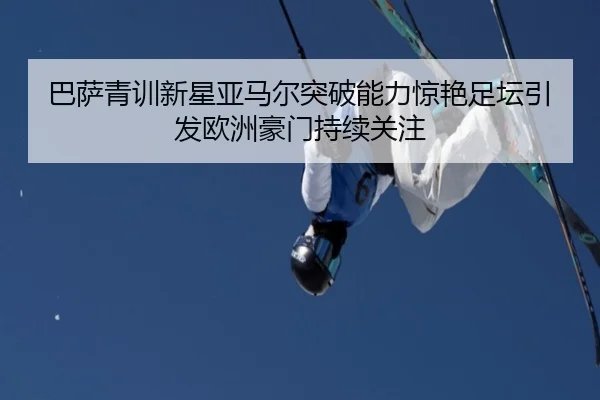 巴萨青训新星亚马尔突破能力惊艳足坛引发欧洲豪门持续关注