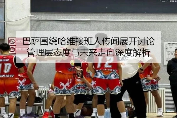 巴萨围绕哈维接班人传闻展开讨论 管理层态度与未来走向深度解析