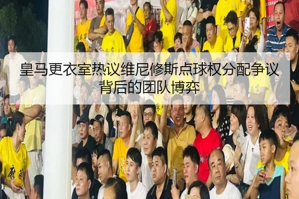 皇马更衣室热议维尼修斯点球权分配争议背后的团队博弈