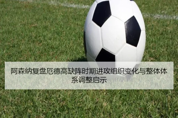 阿森纳复盘厄德高缺阵时期进攻组织变化与整体体系调整启示