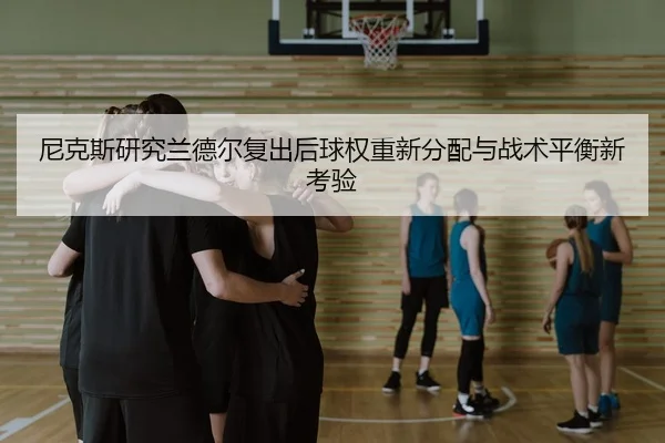 尼克斯研究兰德尔复出后球权重新分配与战术平衡新考验