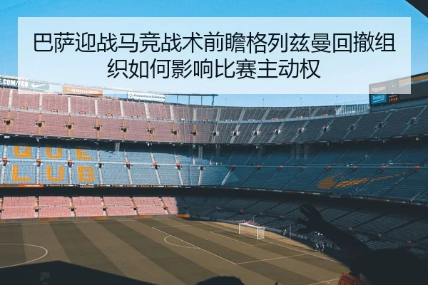 巴萨迎战马竞战术前瞻格列兹曼回撤组织如何影响比赛主动权